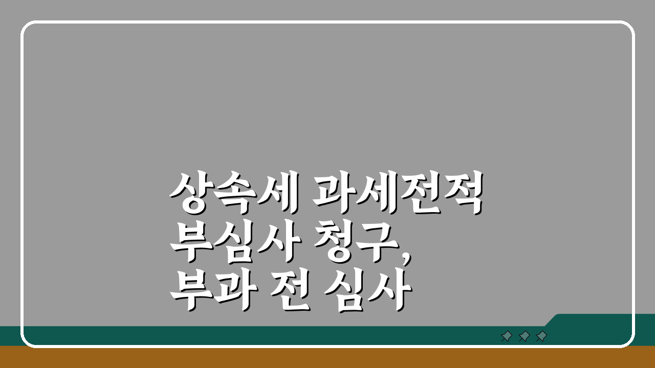 상속세 과세전적부심사 청구, 부과 전 심사 신청 5가지 핵심 전략